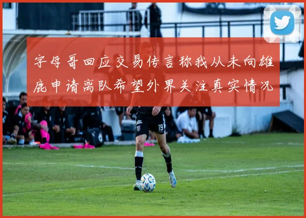 字母哥回应交易传言称我从未向雄鹿申请离队希望外界关注真实情况