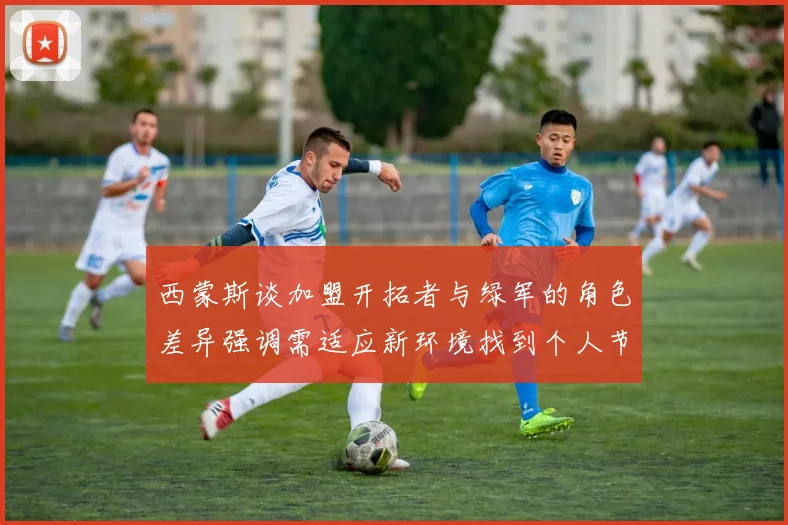 西蒙斯谈加盟开拓者与绿军的角色差异强调需适应新环境找到个人节奏