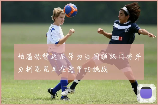 帕潘称赞迈尼昂为法国顶级门将并分析恩昆库在意甲的挑战