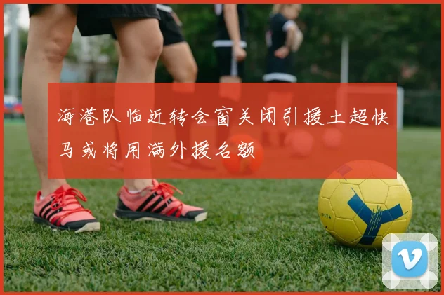 海港队临近转会窗关闭引援土超快马或将用满外援名额