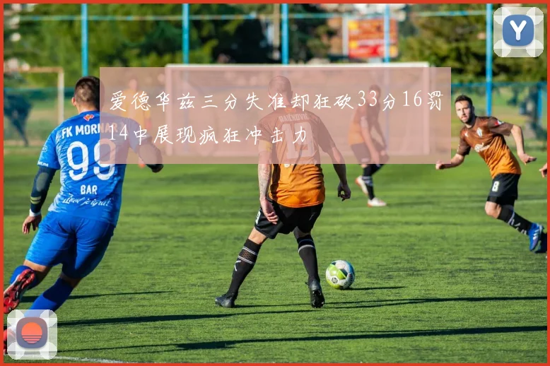 爱德华兹三分失准却狂砍33分16罚14中展现疯狂冲击力