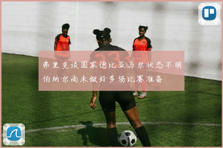 弗里克谈国家德比亚马尔状态不明伯纳尔尚未做好多场比赛准备