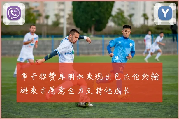 华子称赞库明加表现出色杰伦约翰逊表示愿意全力支持他成长