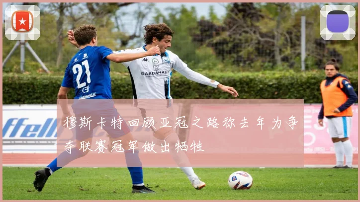 穆斯卡特回顾亚冠之路称去年为争夺联赛冠军做出牺牲