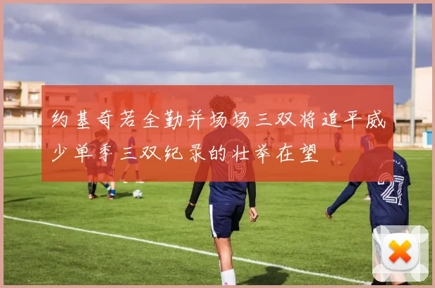 约基奇若全勤并场场三双将追平威少单季三双纪录的壮举在望