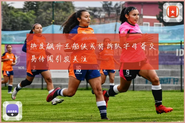 热度飙升王船侠或将拆队字母哥交易传闻引发关注