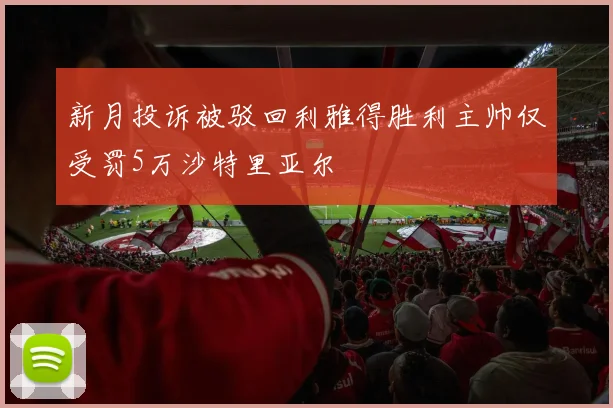 新月投诉被驳回利雅得胜利主帅仅受罚5万沙特里亚尔