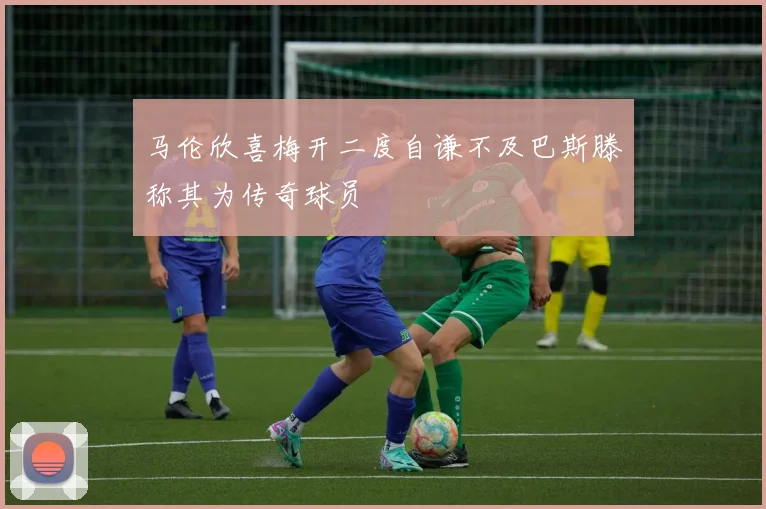 马伦欣喜梅开二度自谦不及巴斯滕称其为传奇球员