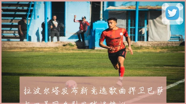 拉波尔塔发布新竞选歌曲捍卫巴萨与口号同名引发球迷热议