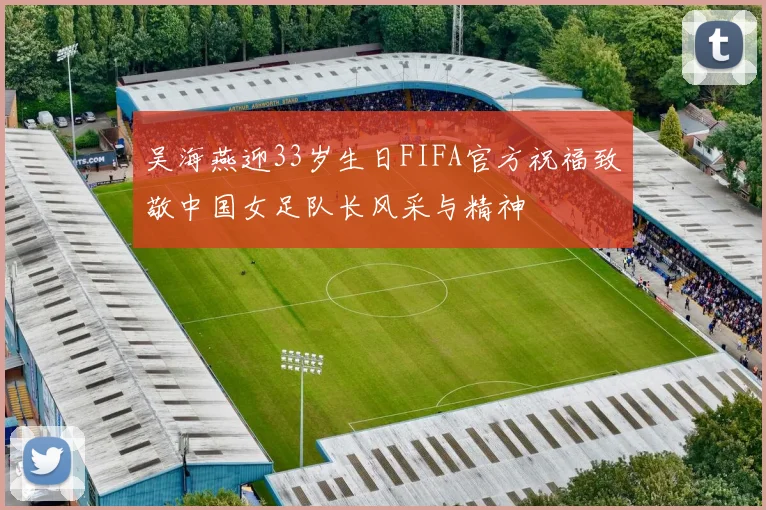 吴海燕迎33岁生日FIFA官方祝福致敬中国女足队长风采与精神