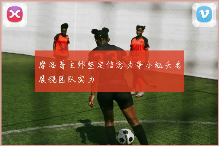 摩洛哥主帅坚定信念力争小组头名展现团队实力