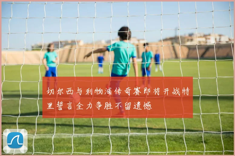 切尔西与利物浦传奇赛即将开战特里誓言全力争胜不留遗憾