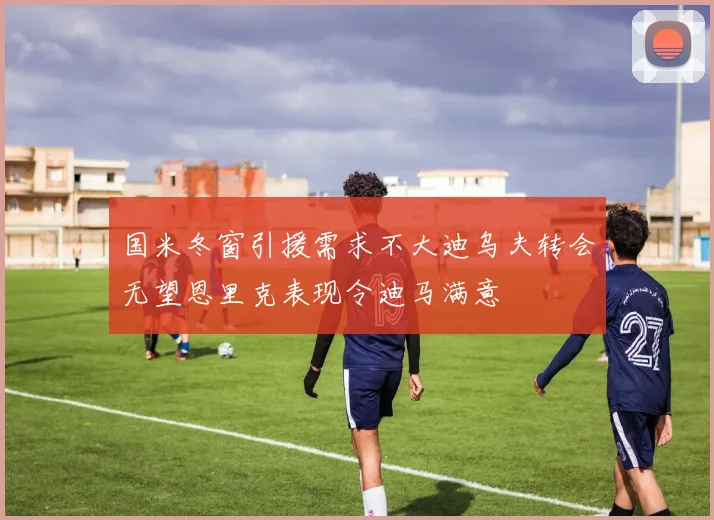 国米冬窗引援需求不大迪乌夫转会无望恩里克表现令迪马满意