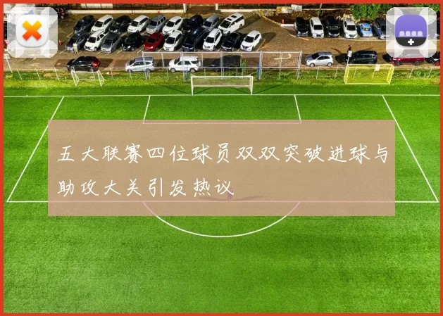 五大联赛四位球员双双突破进球与助攻大关引发热议