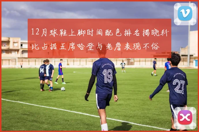 12月球鞋上脚时间配色排名揭晓科比占据五席哈登与老詹表现不俗