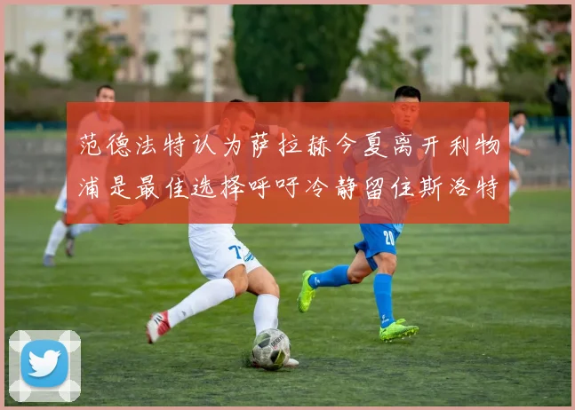 范德法特认为萨拉赫今夏离开利物浦是最佳选择呼吁冷静留住斯洛特
