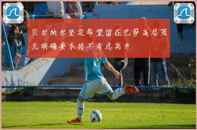 贝尔纳尔坚定希望留在巴萨高层若无明确要求将不考虑离开