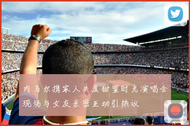 内马尔携家人共度甜蜜时光演唱会现场与女友亲密互动引热议