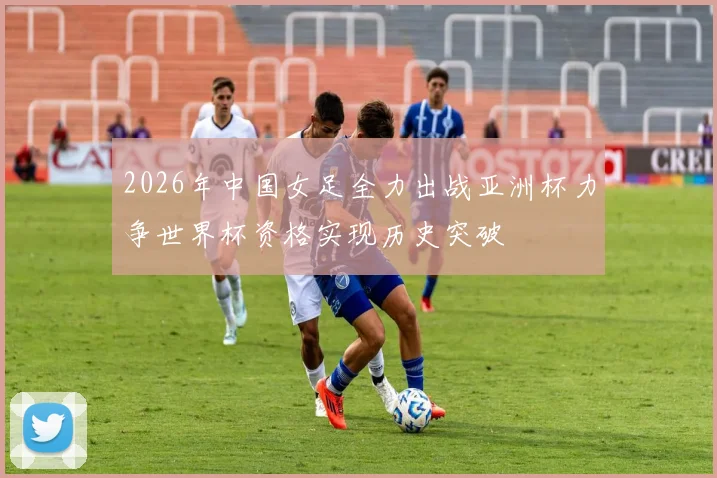2026年中国女足全力出战亚洲杯力争世界杯资格实现历史突破