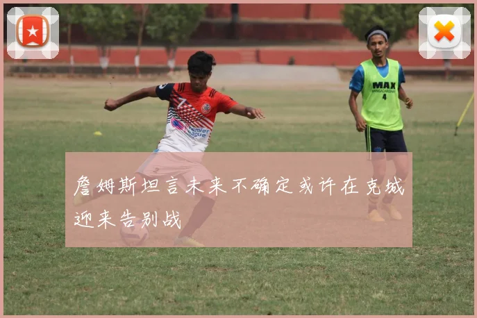 詹姆斯坦言未来不确定或许在克城迎来告别战