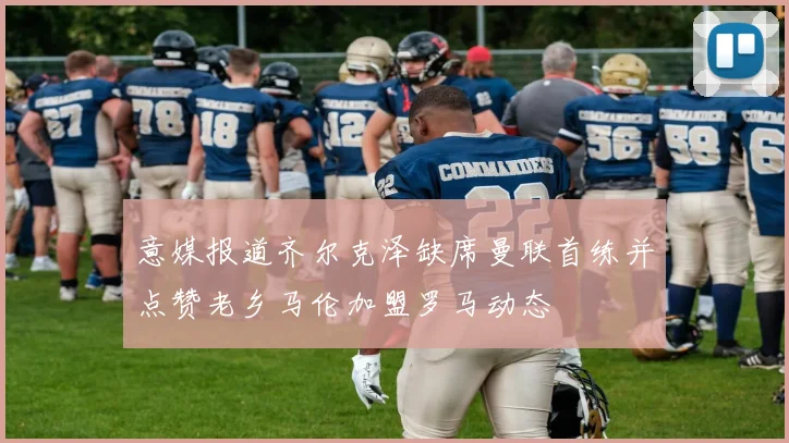 意媒报道齐尔克泽缺席曼联首练并点赞老乡马伦加盟罗马动态