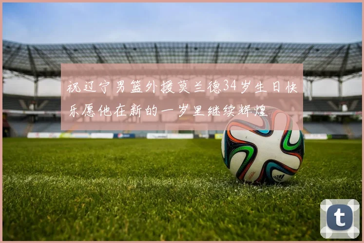 祝辽宁男篮外援莫兰德34岁生日快乐愿他在新的一岁里继续辉煌