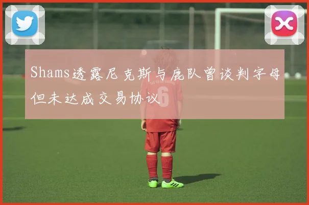 Shams透露尼克斯与鹿队曾谈判字母但未达成交易协议