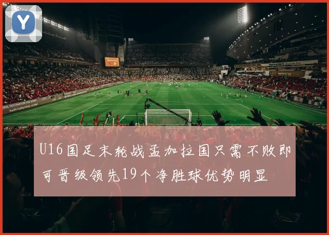 U16国足末轮战孟加拉国只需不败即可晋级领先19个净胜球优势明显