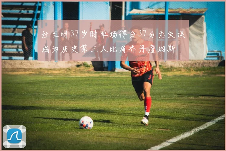 杜兰特37岁时单场得分37分无失误成为历史第三人比肩乔丹詹姆斯