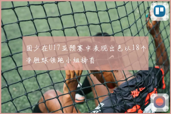 国少在U17亚预赛中表现出色以18个净胜球领跑小组榜首