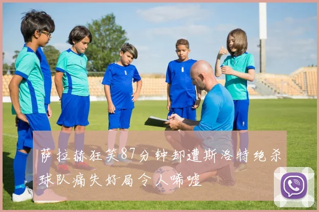 萨拉赫狂笑87分钟却遭斯洛特绝杀球队痛失好局令人唏嘘