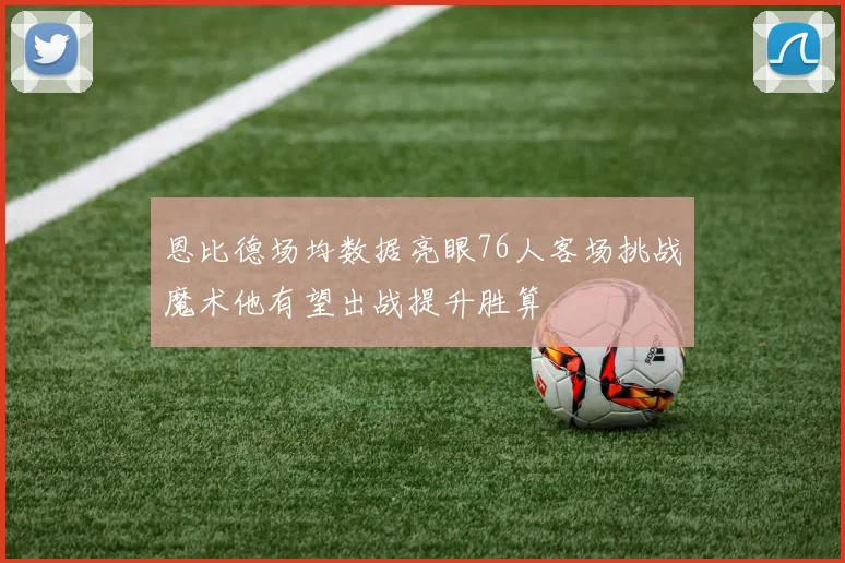 恩比德场均数据亮眼76人客场挑战魔术他有望出战提升胜算