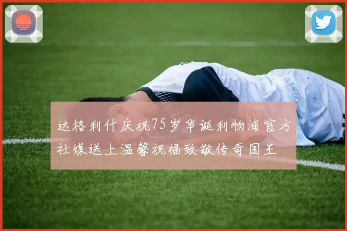 达格利什庆祝75岁华诞利物浦官方社媒送上温馨祝福致敬传奇国王