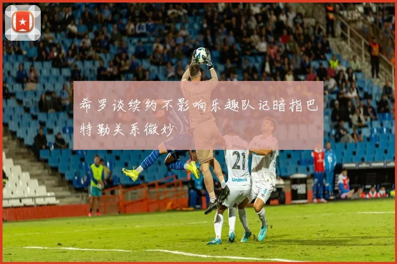 希罗谈续约不影响乐趣队记暗指巴特勒关系微妙