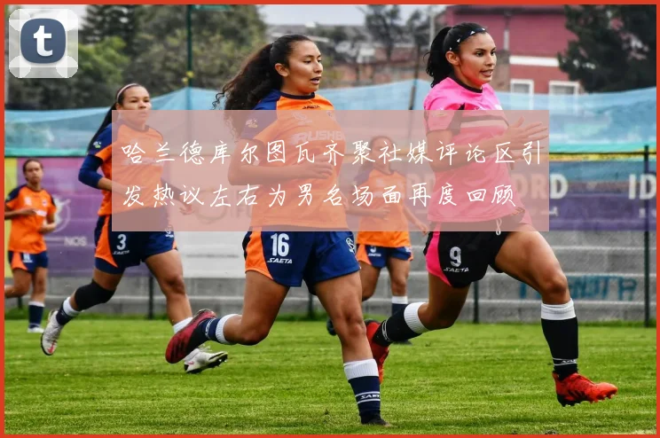 哈兰德库尔图瓦齐聚社媒评论区引发热议左右为男名场面再度回顾