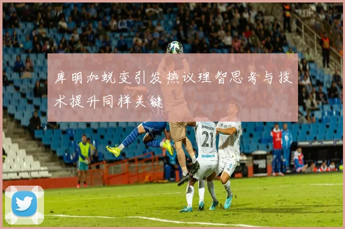 库明加蜕变引发热议理智思考与技术提升同样关键