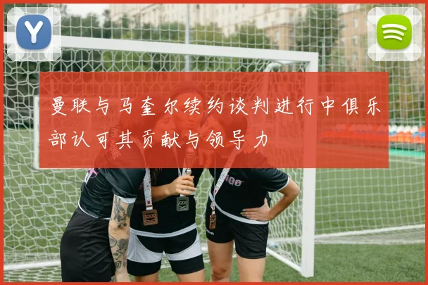 曼联与马奎尔续约谈判进行中俱乐部认可其贡献与领导力
